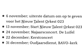 Agenda:  •	6 november; uiterste datum om op te geven voor het Nieuw Talent Orkest 023 •	13 november; Start Nieuw Talent Orkest 023 •	24 november; Najaarsconcert. De Luifel •	22 december; Kerstconcert •	31 december; Oudjaarsdienst, BAVO-kerk